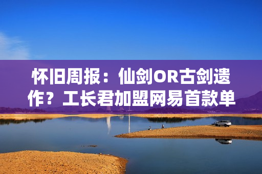 怀旧周报：仙剑OR古剑遗作？工长君加盟网易首款单机 多平台弹性买断