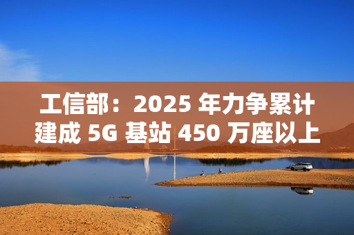 工信部：2025 年力争累计建成 5G 基站 450 万座以上