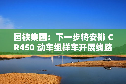 国铁集团：下一步将安排 CR450 动车组样车开展线路试验和考核，争取早日投入商业运营