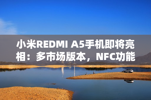 小米REDMI A5手机即将亮相：多市场版本，NFC功能成亮点