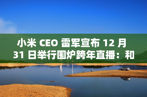 小米 CEO 雷军宣布 12 月 31 日举行围炉跨年直播：和大家聊聊今年难忘的事