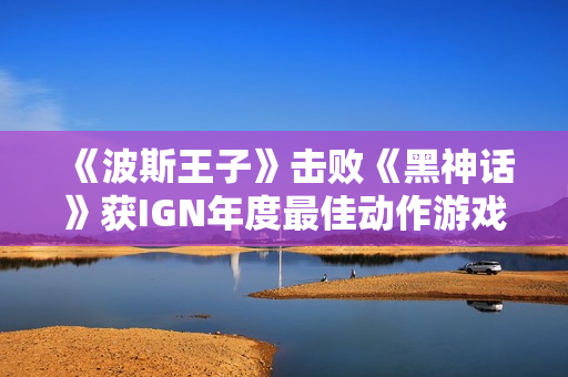 《波斯王子》击败《黑神话》获IGN年度最佳动作游戏