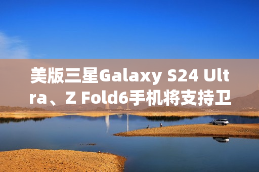 美版三星Galaxy S24 Ultra、Z Fold6手机将支持卫星消息 美版三星Galaxy S24 Ultra、Z Fold6手机将支持卫星消息