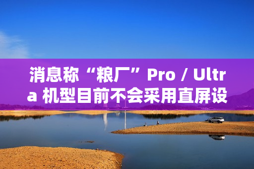 消息称“粮厂”Pro / Ultra 机型目前不会采用直屏设计，预计指小米旗舰系列手机