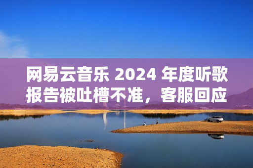 网易云音乐 2024 年度听歌报告被吐槽不准，客服回应称“随机播放歌曲也会计入”