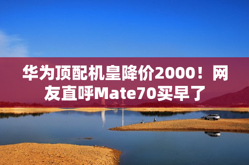 华为顶配机皇降价2000！网友直呼Mate70买早了