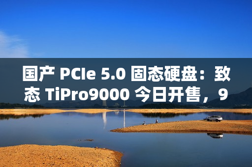 国产 PCIe 5.0 固态硬盘：致态 TiPro9000 今日开售，999 元起