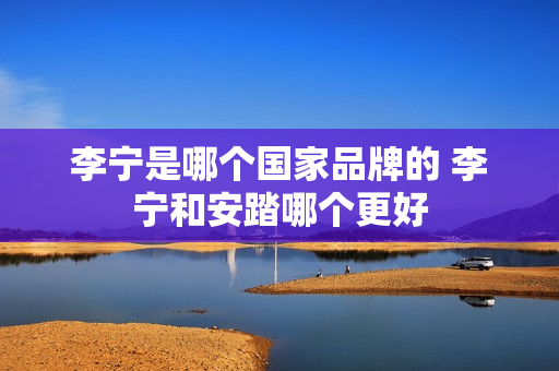 李宁是哪个国家品牌的 李宁和安踏哪个更好