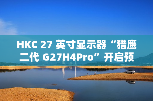 HKC 27 英寸显示器“猎鹰二代 G27H4Pro”开启预售：2K 320Hz、人体工学支架，首发 1599 元