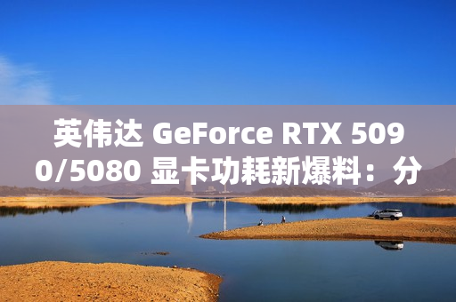 英伟达 GeForce RTX 5090/5080 显卡功耗新爆料：分别为 575W / 360W