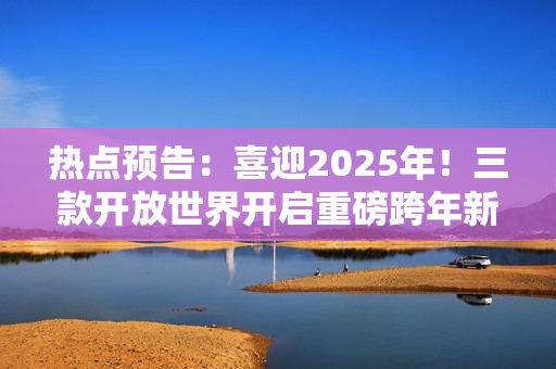 热点预告：喜迎2025年！三款开放世界开启重磅跨年新版本