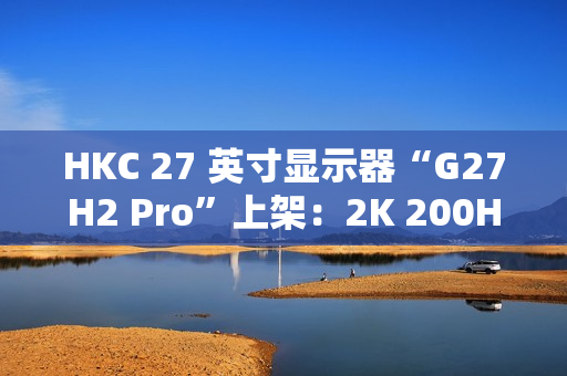 HKC 27 英寸显示器“G27H2 Pro”上架：2K 200Hz、升降旋转支架，首发 1249 元