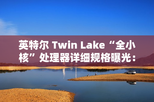 英特尔 Twin Lake“全小核”处理器详细规格曝光：仅提升 CPU、GPU 睿频