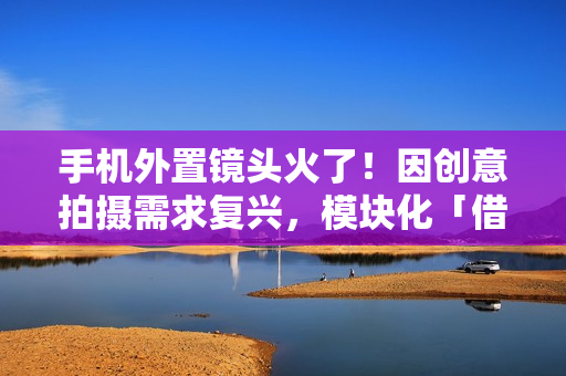 手机外置镜头火了!因创意拍摄需求复兴,模块化「借尸还魂」? 手机外置镜头火了!因创意拍摄需求复兴,模块化「借尸还魂」?