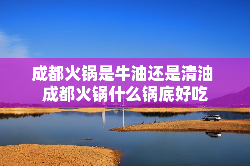 成都火锅是牛油还是清油 成都火锅什么锅底好吃