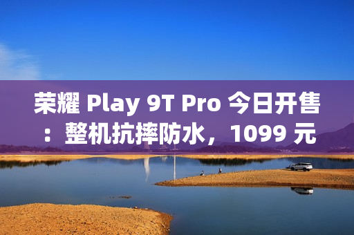 荣耀 Play 9T Pro 今日开售：整机抗摔防水，1099 元起