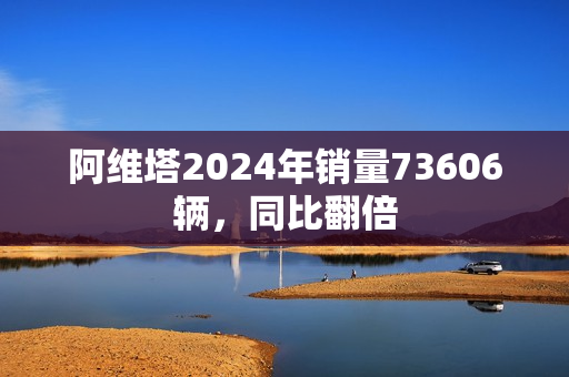 阿维塔2024年销量73606辆，同比翻倍