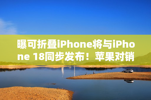 曝可折叠iPhone将与iPhone 18同步发布！苹果对销量相当乐观