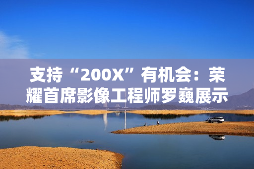 支持“200X”有机会：荣耀首席影像工程师罗巍展示手机 200 倍变焦内部仿真效果