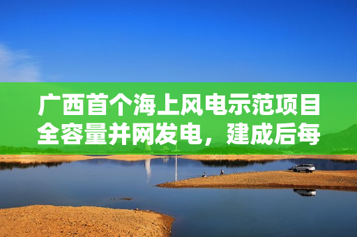 广西首个海上风电示范项目全容量并网发电，建成后每年可供清洁电能约 20.6 亿千瓦时