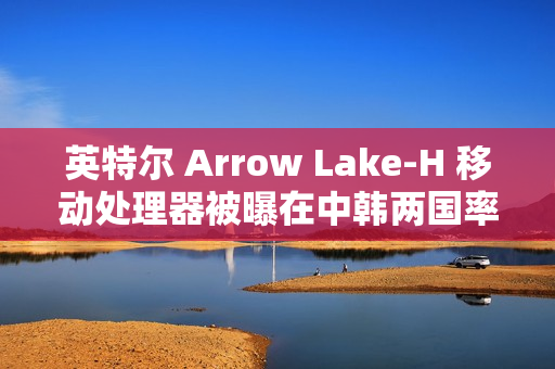 英特尔 Arrow Lake-H 移动处理器被曝在中韩两国率先评测解禁与开售