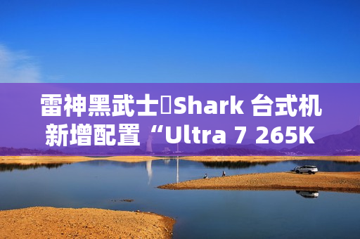 雷神黑武士・Shark 台式机新增配置“Ultra 7 265K + 64G + 2T + RTX 4090D”首销，26999 元