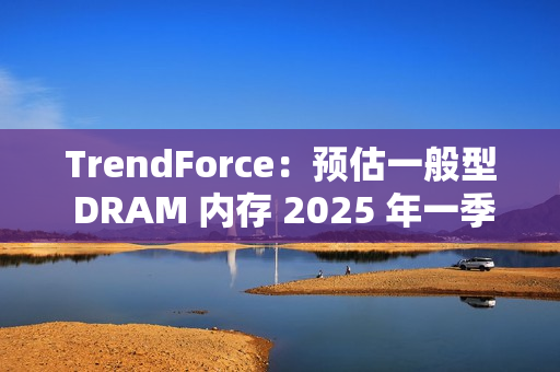 TrendForce：预估一般型 DRAM 内存 2025 年一季度合约价下跌 8%~13%
