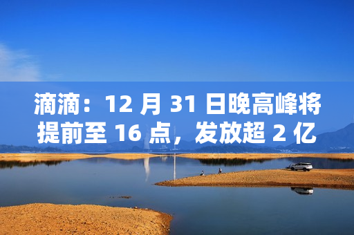 滴滴：12 月 31 日晚高峰将提前至 16 点，发放超 2 亿元司机补贴