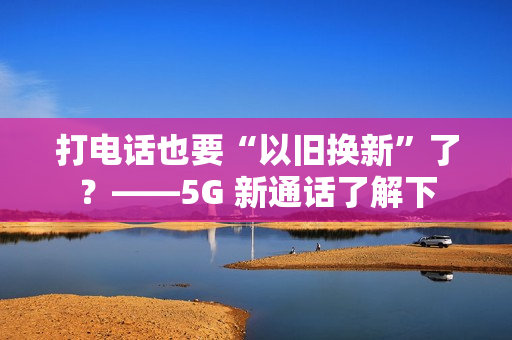打电话也要“以旧换新”了？——5G 新通话了解下