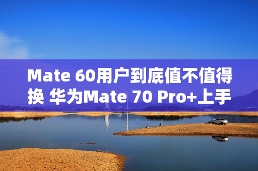 Mate 60用户到底值不值得换 华为Mate 70 Pro+上手 Mate 60用户到底值不值得换 华为Mate 70 Pro+上手