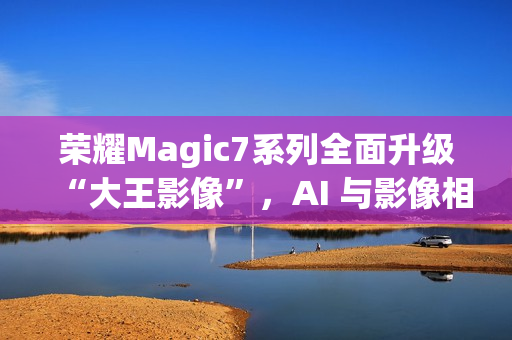 荣耀Magic7系列全面升级“大王影像”，AI 与影像相结合是未来发展方向