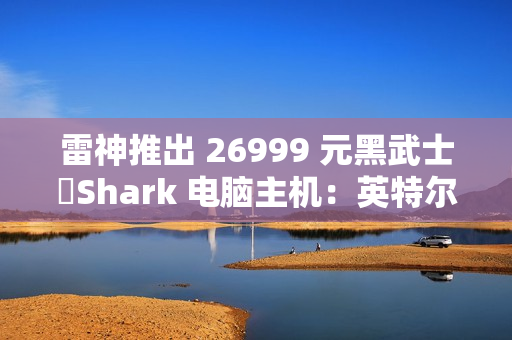 雷神推出 26999 元黑武士・Shark 电脑主机：英特尔酷睿 Ultra 7 265K + RTX 4090D