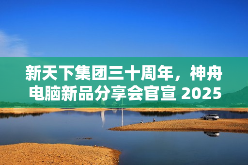 新天下集团三十周年,神舟电脑新品分享会官宣 2025 年 1 月 4 日举行 新天下集团三十周年,神舟电脑新品分享会官宣 2025 年 1 月 4 日举行
