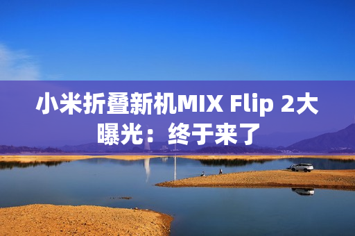 小米折叠新机MIX Flip 2大曝光:终于来了 小米折叠新机MIX Flip 2大曝光:终于来了