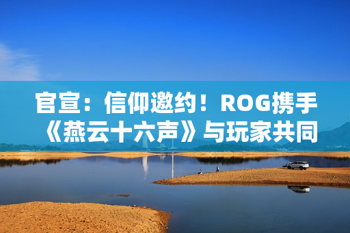 官宣：信仰邀约！ROG携手《燕云十六声》与玩家共同书写武侠传奇