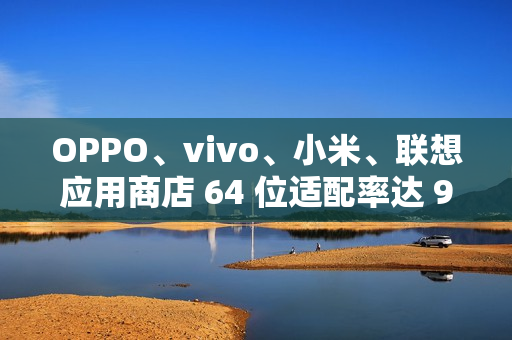 OPPO、vivo、小米、联想应用商店 64 位适配率达 99.64% 以上，但仍有 3200 + 应用未适配