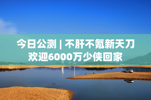 今日公测 | 不肝不氪新天刀欢迎6000万少侠回家