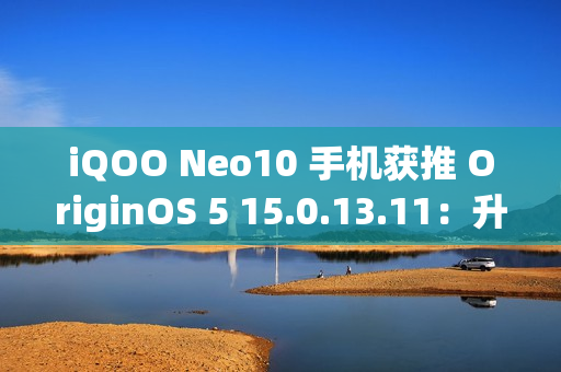 iQOO Neo10 手机获推 OriginOS 5 15.0.13.11：升级闪存标准，支持 UFS 4.1