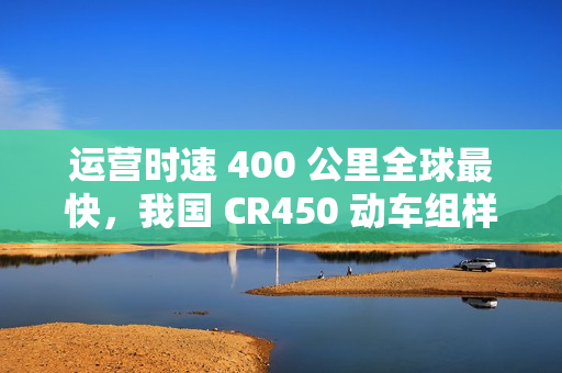 运营时速 400 公里全球最快，我国 CR450 动车组样车内饰、坐席等设计公布