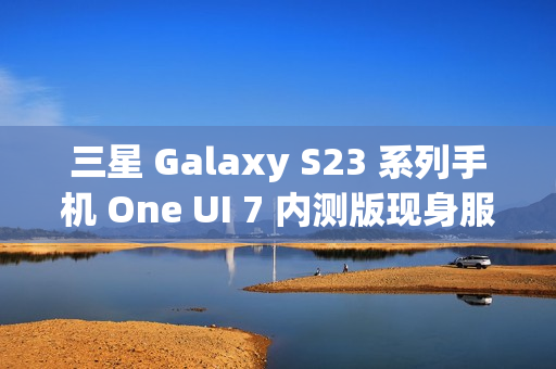 三星 Galaxy S23 系列手机 One UI 7 内测版现身服务器，消息称将跳过 Beta 测试
