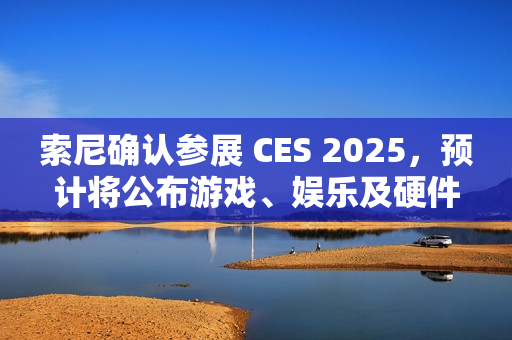 索尼确认参展 CES 2025，预计将公布游戏、娱乐及硬件领域新内容