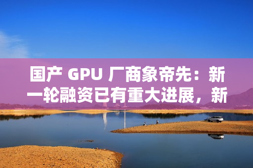 国产 GPU 厂商象帝先：新一轮融资已有重大进展，新一代产品量产流片研发