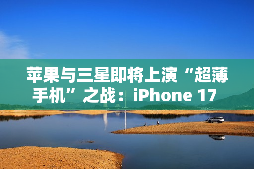 苹果与三星即将上演“超薄手机”之战：iPhone 17 Air与S25 Slim蓄势待发