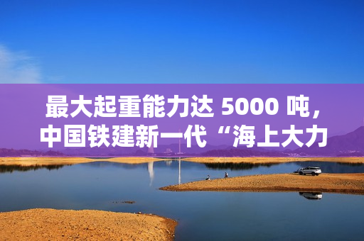 最大起重能力达 5000 吨,中国铁建新一代“海上大力士”全回转起重船交付 最大起重能力达 5000 吨,中国铁建新一代“海上大力士”全回转起重船交付