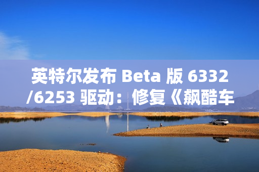 英特尔发布 Beta 版 6332/6253 驱动：修复《飙酷车神：轰鸣盛典》等游戏卡顿、崩溃等问题