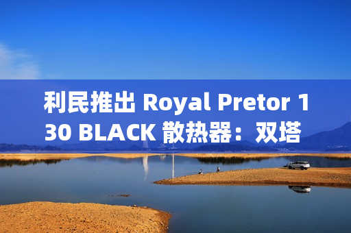 利民推出 Royal Pretor 130 BLACK 散热器：双塔 6 热管设计，269 元