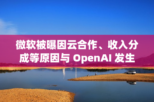微软被曝因云合作、收入分成等原因与 OpenAI 发生争执