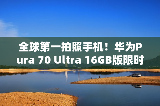 全球第一拍照手机！华为Pura 70 Ultra 16GB版限时优惠2000元：7999元起