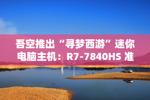 吾空推出“寻梦西游”迷你电脑主机：R7-7840HS 准系统 3099 元，支持顶盖 DIY