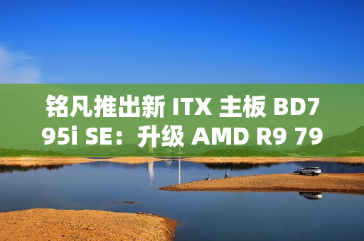 铭凡推出新 ITX 主板 BD795i SE：升级 AMD R9 7945HX 处理器，2599 元